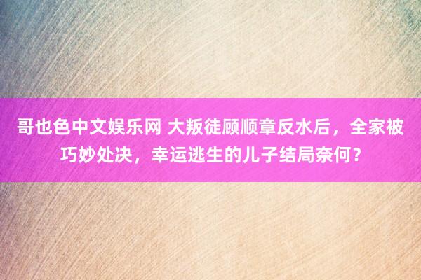 哥也色中文娱乐网 大叛徒顾顺章反水后，全家被巧妙处决，幸运逃生的儿子结局奈何？