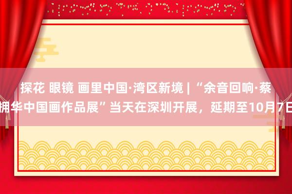 探花 眼镜 画里中国·湾区新境 | “余音回响·蔡拥华中国画作品展”当天在深圳开展，延期至10月7日