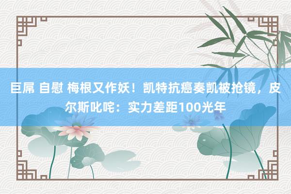 巨屌 自慰 梅根又作妖！凯特抗癌奏凯被抢镜，皮尔斯叱咤：实力差距100光年