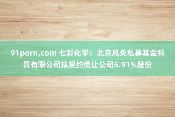 91porn，com 七彩化学：北京风炎私募基金科罚有限公司拟契约受让公司5.91%股份