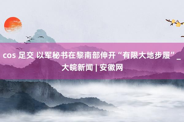 cos 足交 以军秘书在黎南部伸开“有限大地步履”_大皖新闻 | 安徽网