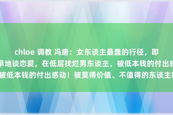 chloe 调教 冯唐:女东谈主最蠢的行径,即是不好好念书上进,而早早地谈恋爱,在低层找烂男东谈主,被低本钱的付出感动!被莫得价值、不值得的东谈主糟蹋期间。