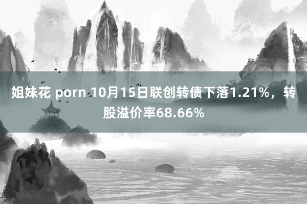 姐妹花 porn 10月15日联创转债下落1.21%，转股溢价率68.66%
