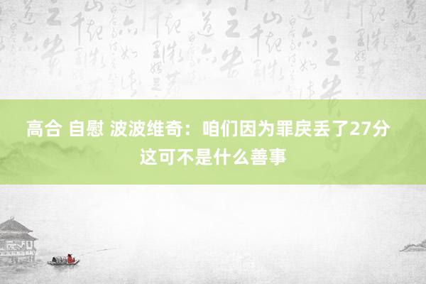 高合 自慰 波波维奇:咱们因为罪戾丢了27分 这可不是什么善事