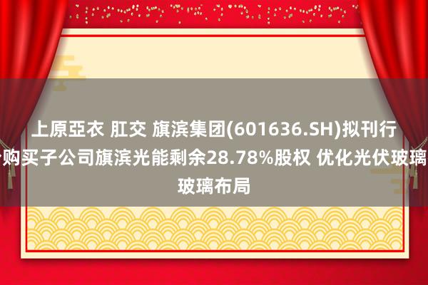 上原亞衣 肛交 旗滨集团(601636.SH)拟刊行股份购买子公司旗滨光能剩余28.78%股权 优化光伏玻璃布局