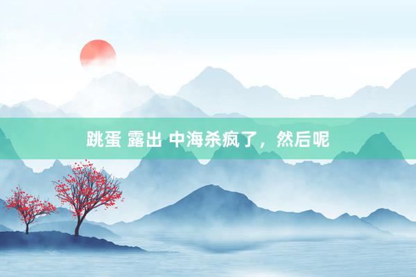 跳蛋 露出 中海杀疯了，然后呢