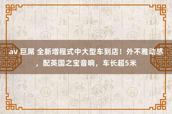 av 巨屌 全新增程式中大型车到店！外不雅动感，配英国之宝音响，车长超5米