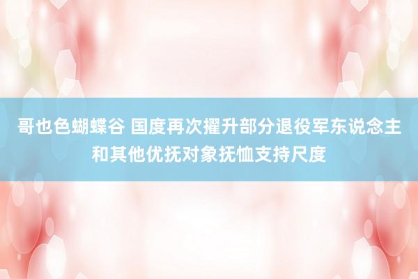 哥也色蝴蝶谷 国度再次擢升部分退役军东说念主和其他优抚对象抚恤支持尺度
