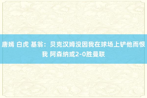 唐嫣 白虎 基翁：贝克汉姆没因我在球场上铲他而恨我 阿森纳或2-0胜曼联