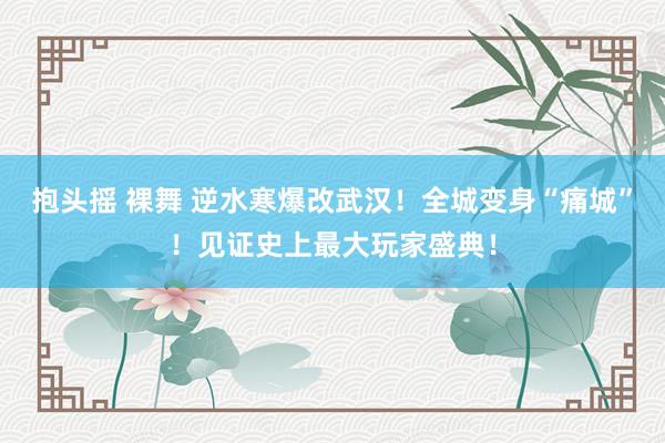 抱头摇 裸舞 逆水寒爆改武汉！全城变身“痛城”！见证史上最大玩家盛典！