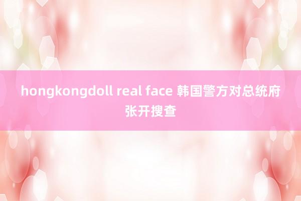 hongkongdoll real face 韩国警方对总统府张开搜查