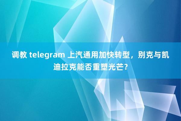 调教 telegram 上汽通用加快转型，别克与凯迪拉克能否重塑光芒？