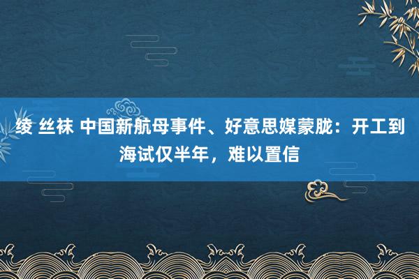 绫 丝袜 中国新航母事件、好意思媒蒙胧：开工到海试仅半年，难以置信