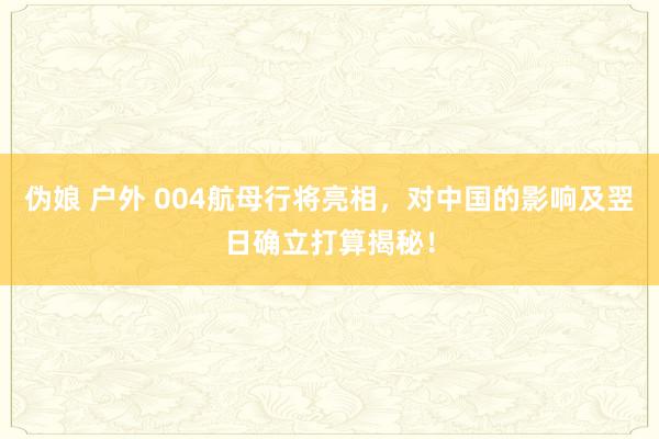 伪娘 户外 004航母行将亮相，对中国的影响及翌日确立打算揭秘！