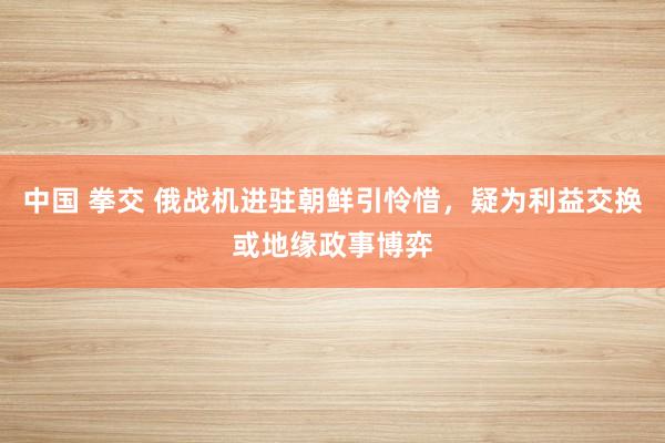 中国 拳交 俄战机进驻朝鲜引怜惜，疑为利益交换或地缘政事博弈