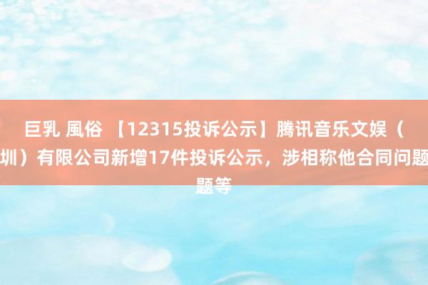 巨乳 風俗 【12315投诉公示】腾讯音乐文娱（深圳）有限公司新增17件投诉公示，涉相称他合同问题等