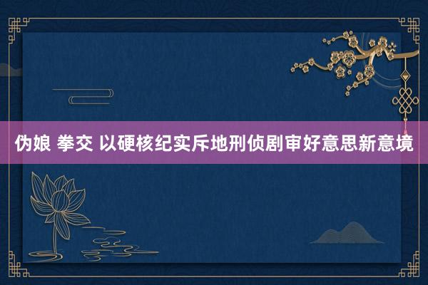 伪娘 拳交 以硬核纪实斥地刑侦剧审好意思新意境