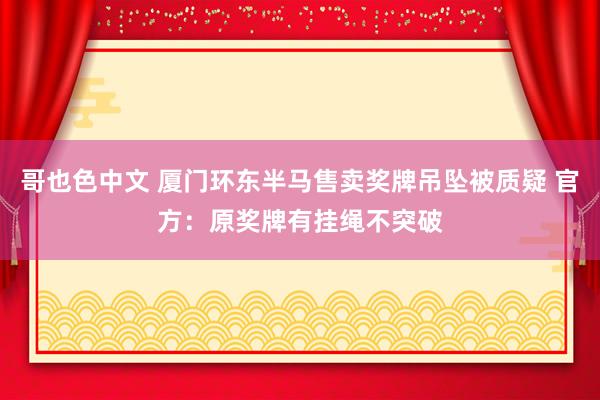 哥也色中文 厦门环东半马售卖奖牌吊坠被质疑 官方：原奖牌有挂绳不突破