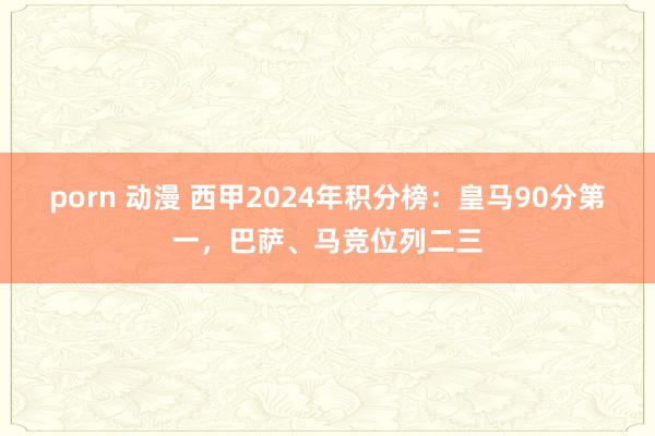 porn 动漫 西甲2024年积分榜：皇马90分第一，巴萨、马竞位列二三