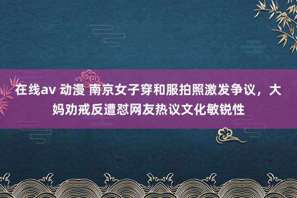 在线av 动漫 南京女子穿和服拍照激发争议，大妈劝戒反遭怼网友热议文化敏锐性