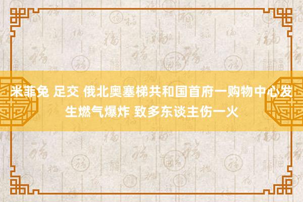 米菲兔 足交 俄北奥塞梯共和国首府一购物中心发生燃气爆炸 致多东谈主伤一火