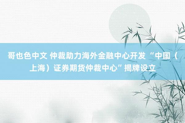 哥也色中文 仲裁助力海外金融中心开发 “中国（上海）证券期货仲裁中心”揭牌设立