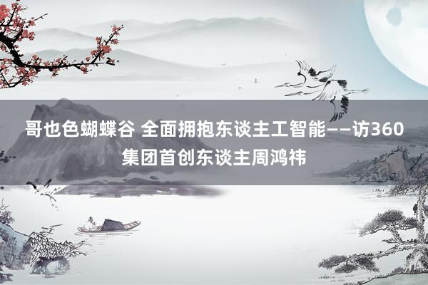 哥也色蝴蝶谷 全面拥抱东谈主工智能——访360集团首创东谈主周鸿祎