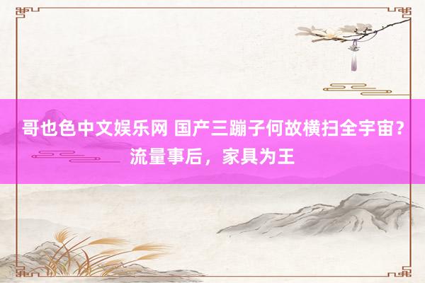 哥也色中文娱乐网 国产三蹦子何故横扫全宇宙？流量事后，家具为王