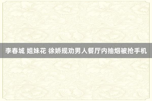 李春城 姐妹花 徐娇规劝男人餐厅内抽烟被抢手机