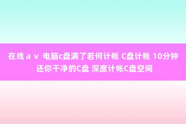 在线ａｖ 电脑c盘满了若何计帐 C盘计帐 10分钟 还你干净的C盘 深度计帐C盘空间