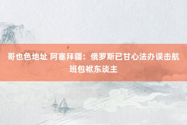 哥也色地址 阿塞拜疆：俄罗斯已甘心法办误击航班包袱东谈主
