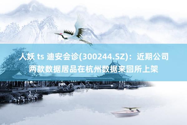 人妖 ts 迪安会诊(300244.SZ)：近期公司两款数据居品在杭州数据来回所上架