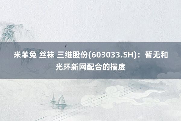 米菲兔 丝袜 三维股份(603033.SH)：暂无和光环新网配合的揣度