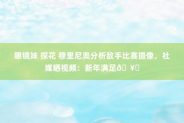 眼镜妹 探花 穆里尼奥分析敌手比赛摄像，社媒晒视频：新年满足🥂