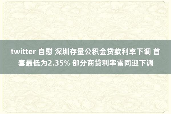 twitter 自慰 深圳存量公积金贷款利率下调 首套最低为2.35% 部分商贷利率雷同迎下调