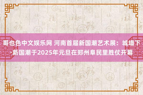 哥也色中文娱乐网 河南首届新国潮艺术展：城墙下·新国潮于2025年元旦在郑州阜民里胜仗开幕