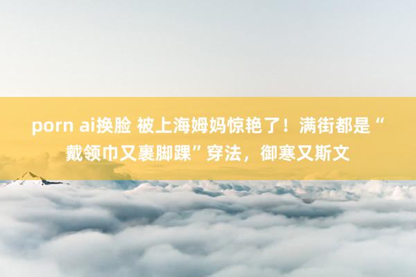 porn ai换脸 被上海姆妈惊艳了！满街都是“戴领巾又裹脚踝”穿法，御寒又斯文