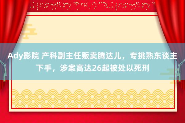 Ady影院 产科副主任贩卖腾达儿，专挑熟东谈主下手，涉案高达26起被处以死刑