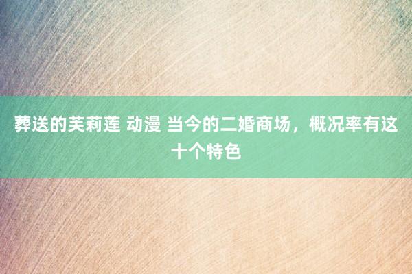 葬送的芙莉莲 动漫 当今的二婚商场，概况率有这十个特色