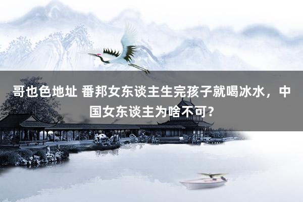哥也色地址 番邦女东谈主生完孩子就喝冰水，中国女东谈主为啥不可？