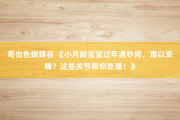 哥也色蝴蝶谷 《小月龄宝宝过年遇吵闹，难以安睡？这些关节帮你处理！》