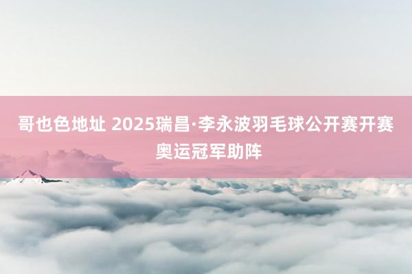 哥也色地址 2025瑞昌·李永波羽毛球公开赛开赛 奥运冠军助阵