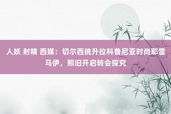 人妖 射精 西媒：切尔西挑升拉科鲁尼亚时尚耶雷马伊，照旧开启转会探究