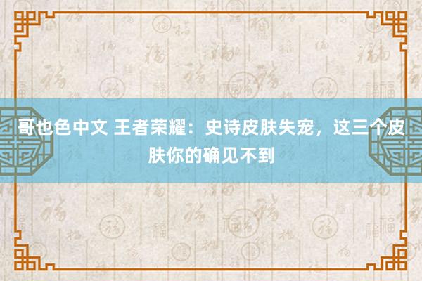 哥也色中文 王者荣耀：史诗皮肤失宠，这三个皮肤你的确见不到