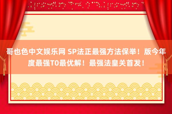 哥也色中文娱乐网 SP法正最强方法保举！版今年度最强T0最优解！最强法皇关首发！