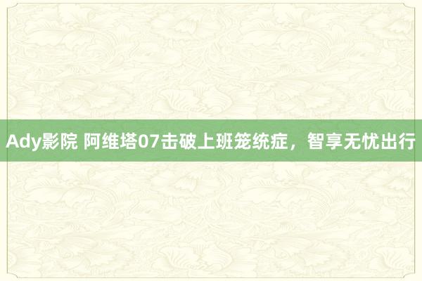 Ady影院 阿维塔07击破上班笼统症，智享无忧出行