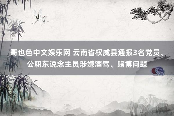 哥也色中文娱乐网 云南省权威县通报3名党员、公职东说念主员涉嫌酒驾、赌博问题