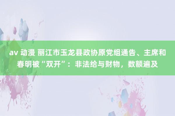 av 动漫 丽江市玉龙县政协原党组通告、主席和春明被“双开”：非法给与财物，数额遍及
