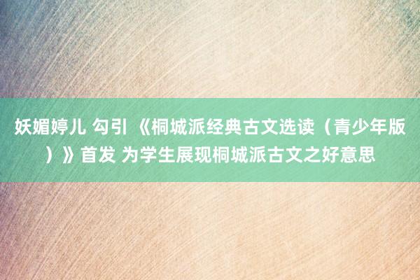 妖媚婷儿 勾引 《桐城派经典古文选读（青少年版）》首发 为学生展现桐城派古文之好意思