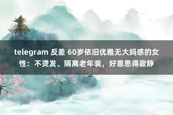 telegram 反差 60岁依旧优雅无大妈感的女性：不烫发、隔离老年装，好意思得寂静
